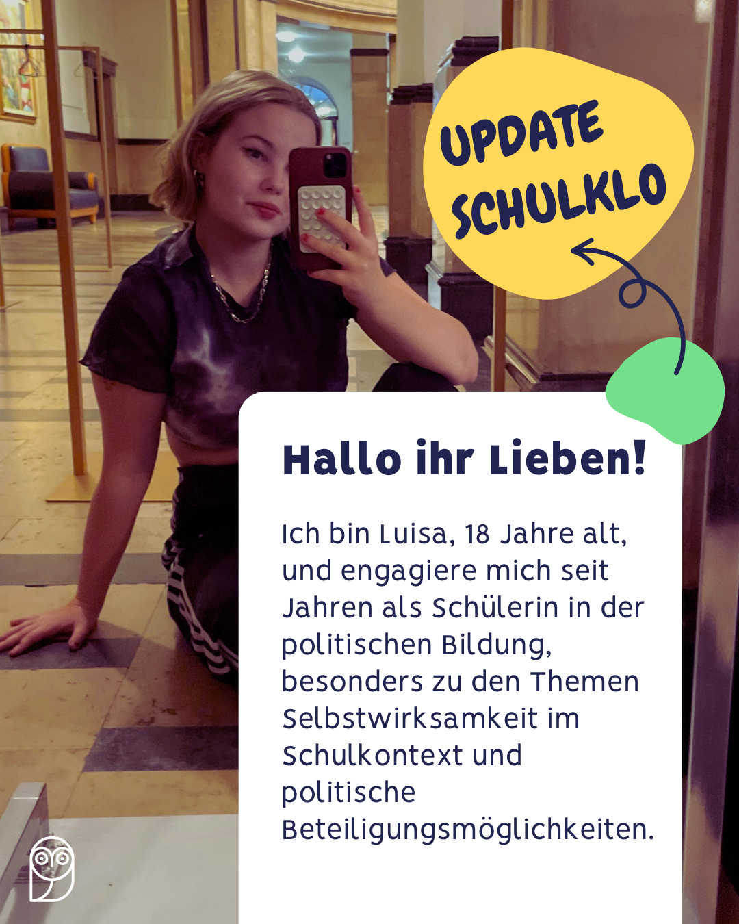 Eine junge Frau sitzt auf dem Boden eines Flurs mit Marmorboden und Holzvertäfelung. Sie trägt ein schwarzes T-Shirt mit weißem Muster und eine Kette. In der rechten Hand hält sie ein Smartphone, mit dem sie ein Spiegel-Selfie macht. Über ihr ist eine gelbe Sprechblase mit dem Text 'UPDATE SCHULKLO' und einem Pfeil nach unten zu sehen. Darunter befindet sich ein weißes Textfeld mit der Überschrift 'Hallo ihr Lieben!' und folgendem Text: 'Ich bin Luisa, 18 Jahre alt, und engagiere mich seit Jahren als Schülerin in der politischen Bildung, besonders zu den Themen Selbstwirksamkeit im Schulkontext und politische Beteiligungsmöglichkeiten.'